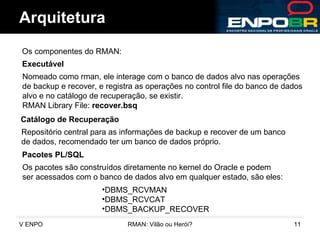 Arquitetura Os componentes do RMAN:  Executável Nomeado como rman, ele interage com o banco de dados alvo nas operações de backup e recover, e registra as operações no control file do banco de dados alvo e no catálogo de recuperação, se existir. RMAN Library File:  recover.bsq Catálogo de Recuperação Repositório central para as informações de backup e recover de um banco de dados, recomendado ter um banco de dados próprio. Pacotes PL/SQL DBMS_RCVMAN DBMS_RCVCAT DBMS_BACKUP_RECOVER Os pacotes são construídos diretamente no kernel do Oracle e podem  ser acessados com o banco de dados alvo em qualquer estado, são eles: 