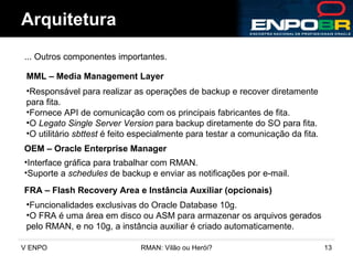 Arquitetura ... Outros componentes importantes.  MML – Media Management Layer Responsável para realizar as operações de backup e recover diretamente para fita. Fornece API de comunicação com os principais fabricantes de fita. O  Legato Single Server Version  para backup diretamente do SO para fita. O utilitário  sbttest  é feito especialmente para testar a comunicação da fita. OEM – Oracle Enterprise Manager Interface gráfica para trabalhar com RMAN. Suporte a  schedules  de backup e enviar as notificações por e-mail. FRA – Flash Recovery Area e Instância Auxiliar (opcionais) Funcionalidades exclusivas do Oracle Database 10g. O FRA é uma área em disco ou ASM para armazenar os arquivos gerados pelo RMAN, e no 10g, a instância auxiliar é criado automaticamente. 