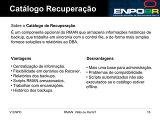 Catálogo Recuperação Sobre o  Catálogo de Recuperação .  Vantagens É um componente opcional do RMAN que armazena informações históricas de backup, que trabalha em sincronia com o control file, e de forma mais simples fornece soluções e relatórios ao DBA.  Desvantagens Centralização de informação. Flexibilidade em cenários de Recover. Relatórios dos backups. Scripts RMAN armazenados. Trabalhar com encarnações. Histórico dos backups. Mais uma base para administração. Problemas de compatibilidade. Scripts automatizados não são executados se o catálogo estiver offline. 