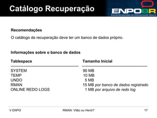 Catálogo Recuperação Recomendações O catálogo de recuperação deve ter um banco de dados próprio. Informações sobre o banco de dados Tablespace   Tamanho Inicial ----------------------------------------------------  -------------------------------------------------- SYSTEM  90 MB TEMP  10 MB UNDO  5 MB RMAN  15 MB  por banco de dados registrado ONLINE REDO LOGS  1 MB  por arquivo de redo log 