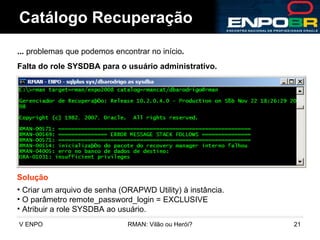 Catálogo Recuperação ...  problemas que podemos encontrar no início . Falta do role SYSDBA para o usuário administrativo. Solução Criar um arquivo de senha (ORAPWD Utility) à instância. O parâmetro remote_password_login = EXCLUSIVE Atribuir a role SYSDBA ao usuário. 