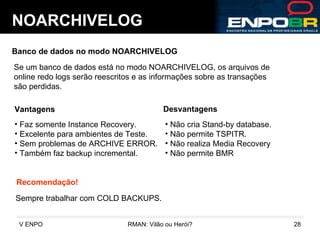 NOARCHIVELOG Banco de dados no modo NOARCHIVELOG Se um banco de dados está no modo NOARCHIVELOG, os arquivos de  online redo logs serão reescritos e as informações sobre as transações são perdidas. Vantagens Desvantagens Não cria Stand-by database. Não permite TSPITR. Não realiza Media Recovery Não permite BMR Faz somente Instance Recovery. Excelente para ambientes de Teste. Sem problemas de ARCHIVE ERROR. Também faz backup incremental. Recomendação! Sempre trabalhar com COLD BACKUPS. 