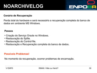 NOARCHIVELOG Cenário de Recuperação Perda total do hardware e será necessário a recuperação completa do banco de dados em ambiente MS Windows. Passos Criação do Serviço Oracle no Windows. Restauração do Spfile. Restauração do Control file. Restauração e Recuperação completa do banco de dados. Possíveis Problemas! No momento da recuperação, ocorrer problemas de encarnação. 