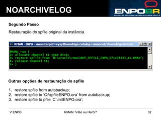 NOARCHIVELOG Segundo Passo Restauração do spfile original da instância. Outras opções de restauração do spfile restore spfile from autobackup; restore spfile to ‘C:\spfileENPO.ora’ from autobackup; restore spfile to pfile ‘C:\initENPO.ora’; 