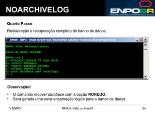 NOARCHIVELOG Quarto Passo Restauração e recuperação completa do banco de dados. Observação! O comando  recover database  com a opção  NOREDO . Será gerado uma nova encarnação lógica para o banco de dados. 