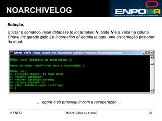 NOARCHIVELOG Solução. Utilizar o comando  reset database to incarnation  N , onde  N  é o valor na coluna Chave Inc  gerado pelo  list incarnation of database  para uma encarnação posterior  da atual. ... agora é só prosseguir com a recuperação ... 