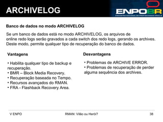 ARCHIVELOG Banco de dados no modo ARCHIVELOG Se um banco de dados está no modo ARCHIVELOG, os arquivos de  online redo logs serão gravados a cada switch dos redo logs, gerando os archives. Deste modo, permite qualquer tipo de recuperação do banco de dados. Vantagens Desvantagens Problemas de ARCHIVE ERROR. Problemas de recuperação de perder alguma sequência dos archives. Habilita qualquer tipo de backup e  recuperação. BMR – Block Media Recovery. Recuperação baseada no Tempo. Recursos avançados do RMAN. FRA - Flashback Recovery Area. 