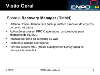 Utilitário Oracle utilizado para backup, restore e recover de arquivos do banco de dados. Aplicação escrita em PRO*C que traduz  os comandos para chamadas de PL/SQL. Interface por linha de comando ou GUI. Indiferente sistema operacional. Fornece suporte MML ( Media Management Library ) para os principais fabricantes. Visão Geral Sobre o  Recovery Manager  (RMAN) 