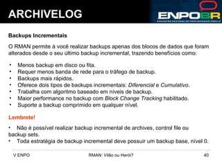 ARCHIVELOG Backups Incrementais O RMAN permite à você realizar backups apenas dos blocos de dados que foram alterados desde o seu último backup incremental, trazendo benefícios como: Menos backup em disco ou fita. Requer menos banda de rede para o tráfego de backup. Backups mais rápidos. Oferece dois tipos de backups incrementais:  Diferencial  e  Cumulativo . Trabalha com algoritmo baseado em níveis de backup. Maior performance no backup com  Block Change Tracking  habilitado. Suporte a backup comprimido em qualquer nível. Lembrete! Não é possível realizar backup incremental de archives, control file ou  backup sets. Toda estratégia de backup incremental deve possuir um backup base, nível 0. 