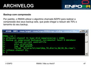 ARCHIVELOG Backup com compressão Por padrão, o RMAN utilizar o algoritmo chamado BZIP2 para realizar a compressão dos seus backup sets, que pode chegar a reduzir até 70% o tamanho do seu backup. 