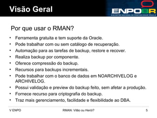 Ferramenta gratuita e tem suporte da Oracle. Pode trabalhar com ou sem catálogo de recuperação. Automação para as tarefas de backup, restore e recover. Realiza backup por componente. Oferece compressão do backup. Recursos para backups incrementais. Pode trabalhar com o banco de dados em NOARCHIVELOG e ARCHIVELOG. Possui validação e preview do backup feito, sem afetar a produção. Fornece recurso para criptografia do backup. Traz mais gerenciamento, facilidade e flexibilidade ao DBA. Visão Geral Por que usar o RMAN? 