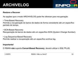 ARCHIVELOG Restore e Recover As opções que o modo ARCHIVELOG pode lhe oferecer para recuperação: Time-Based Recovery Permite a recuperação do banco de dados de forma consistente até um específico  período do tempo. SCN-Based Recovery Recuperação do banco de dados até um específico SCN ( System Change Number ). Log Sequence-Based Recovery Permite realizar a recuperação até um específico archive log. O RMAN  não  suporta  Cancel-Based Recovery , deverá utilizar o SQL*PLUS. Importante! 