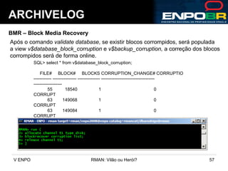 ARCHIVELOG BMR – Block Media Recovery Após o comando  validate database , se existir blocos corrompidos, será populada a view  v$database_block_corruption  e  v$backup_corruption,  a correção dos blocos corrompidos será de forma online. SQL> select * from v$database_block_corruption; FILE#  BLOCK#  BLOCKS CORRUPTION_CHANGE# CORRUPTIO ------------ ---------------- --------------- ------------------------------------ ------------------- 55  18540  1  0  CORRUPT 63  149068  1  0  CORRUPT 63  149084  1  0  CORRUPT 137  231076  1  0  CORRUPT 58  14016  1  0  CORRUPT 76  298788  1  0  CORRUPT 