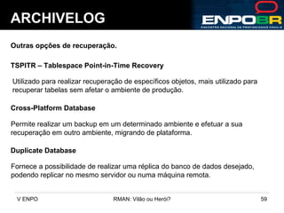 ARCHIVELOG Outras opções de recuperação. TSPITR – Tablespace Point-in-Time Recovery Utilizado para realizar recuperação de específicos objetos, mais utilizado para  recuperar tabelas sem afetar o ambiente de produção. Cross-Platform Database Permite realizar um backup em um determinado ambiente e efetuar a sua  recuperação em outro ambiente, migrando de plataforma. Duplicate Database Fornece a possibilidade de realizar uma réplica do banco de dados desejado, podendo replicar no mesmo servidor ou numa máquina remota.  