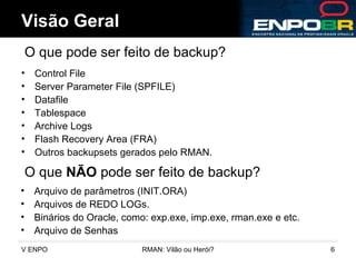Control File Server Parameter File (SPFILE) Datafile Tablespace Archive Logs Flash Recovery Area (FRA) Outros backupsets gerados pelo RMAN. Visão Geral O que pode ser feito de backup? O que  NÃO  pode ser feito de backup? Arquivo de parâmetros (INIT.ORA) Arquivos de REDO LOGs. Binários do Oracle, como: exp.exe, imp.exe, rman.exe e etc. Arquivo de Senhas  