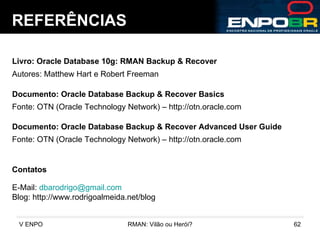 REFERÊNCIAS Livro: Oracle Database 10g: RMAN Backup & Recover Autores: Matthew Hart e Robert Freeman Documento: Oracle Database Backup & Recover Basics Contatos E-Mail:  [email_address] Blog: http://www.rodrigoalmeida.net/blog  Fonte: OTN (Oracle Technology Network) – http://otn.oracle.com Documento: Oracle Database Backup & Recover Advanced User Guide Fonte: OTN (Oracle Technology Network) – http://otn.oracle.com 