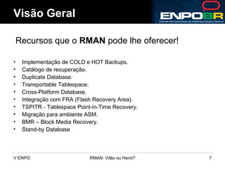 Implementação de COLD e HOT Backups. Catálogo de recuperação. Duplicate Database. Transportable Tablespace. Cross-Platform Database. Integração com FRA (Flash Recovery Area). TSPITR - Tablespace Point-in-Time Recovery. Migração para ambiente ASM. BMR – Block Media Recovery.  Stand-by Database Visão Geral Recursos que o  RMAN  pode lhe oferecer! 