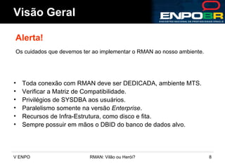 Toda conexão com RMAN deve ser DEDICADA, ambiente MTS. Verificar a Matriz de Compatibilidade. Privilégios de SYSDBA aos usuários. Paralelismo somente na versão  Enterprise . Recursos de Infra-Estrutura, como disco e fita. Sempre possuir em mãos o DBID do banco de dados alvo. Visão Geral Alerta! Os cuidados que devemos ter ao implementar o RMAN ao nosso ambiente. 