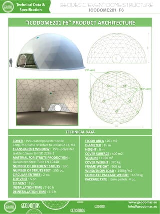 GEODESIC EVENT DOME STRUCTURE
ICODOME201 F6
TECHNICAL DATA
COVER : PVC-coated polyester textile
670gr/m2, flame retardant to DIN 4102 B1, M2
TRANSPARENT WINDOW : PVC- polyester
textile 0,5mm EN ISO 2286-2
MATERIAL FOR STRUTS PRODUCTION :
Galvanized Steel Tube EN 10240
NUMBER OF DIFFERENT STRUTS : 9pc.
NUMBER OF STRUTS FEET : 555 pc.
CIRCULAR ENTRIES : 2 pc.
TOP VENT : 5 pc.
ZIP VENT : 3 pc.
INSTALLATION TIME : 7-10 h
DEINSTALLATION TIME : 5-6 h
FLOOR AREA : 201 m2
DIAMETER : 16 m
HEIGHT : 8 m
COVER SURFACE : 400 m2
VOLUME : 1050 m³
COVER WEIGHT : 370 kg
FRAME WEIGHT : 900 kg
WIND/SNOW LOAD : 150kg/m2
COMPLETE PACKAGE WEIGHT : 1270 kg
PACKAGE TYPE : Euro pallets 4 pc.
Technical Data &
Specification
“ICODOME201 F6“ PRODUCT ARCHITECTURE
TOP vent
ZIP vent
www.geodomas.eu
info@geodomas.eu
 