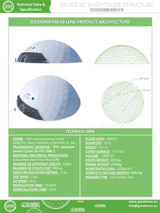 TECHNICAL DATA
COVER : PVC-coated polyester textile
630gr/m2, flame retardant to DIN 4102 B1, M2
TRANSPARENT WINDOW : PVC- polyester
textile 0,5mm EN ISO 2286-2
MATERIAL FOR STRUTS PRODUCTION :
Galvanized Steel Tube EN 10240
NUMBER OF DIFFERENT STRUTS: 100pc.
NUMBER OF STRUTS FEET: 980 pc.
CIRCULAR POLYESTER ENTRIES : 2 pc.
TOP WENT : 5 pc.
ZIP WENT : 3 pc.
INSTALLATION TIME : 15-20 h
DEINSTALLATION TIME : 5-8 h
FLOOR AREA : 409m2
DIAMETER : 25 m
HEIGHT : 8,2 m
COVER SURFACE : 717 m2
VOLUME : 2800 m³
COVER WEIGHT : 650 kg
FRAME WEIGHT: 2500kg
WIND/SNOW LOAD: 120kg/m2
COMPLETE PACKAGE WEIGHT: 4000 kg
PACKAGE TYPE: Euro pallets 9 pc.
ICODOME490 F8 LOW PRODUCT ARCHITECTURE
TOP vent
ZIP vent
GEODESIC EVENT DOME STRUCTURE
ICODOME490 F8
Technical Data &
Specification
www.geodomas.eu
info@geodomas.eu
 
