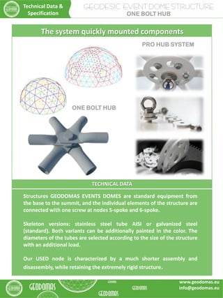 TECHNICAL DATA
Structures GEODOMAS EVENTS DOMES are standard equipment from
the base to the summit, and the individual elements of the structure are
connected with one screw at nodes 5-spoke and 6-spoke.
Skeleton versions: stainless steel tube AISI or galvanized steel
(standard). Both variants can be additionally painted in the color. The
diameters of the tubes are selected according to the size of the structure
with an additional load.
Our USED node is characterized by a much shorter assembly and
disassembly, while retaining the extremely rigid structure.
The system quickly mounted components
GEODESIC EVENT DOME STRUCTURE
ONE BOLT HUB
Technical Data &
Specification
www.geodomas.eu
info@geodomas.eu
ONE BOLT HUB
PRO HUB SYSTEM
 