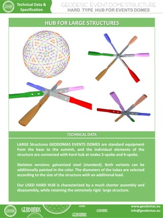 TECHNICAL DATA
LARGE Structures GEODOMAS EVENTS DOMES are standard equipment
from the base to the summit, and the individual elements of the
structure are connected with hard hub at nodes 5-spoke and 6-spoke.
Skeleton versions: galvanized steel (standard). Both variants can be
additionally painted in the color. The diameters of the tubes are selected
according to the size of the structure with an additional load.
Our USED HARD HUB is characterized by a much shorter assembly and
disassembly, while retaining the extremely rigid large structure.
HUB FOR LARGE STRUCTURES
GEODESIC EVENT DOME STRUCTURE
HARD TYPE HUB FOR EVENTS DOMES
Technical Data &
Specification
www.geodomas.eu
info@geodomas.eu
 