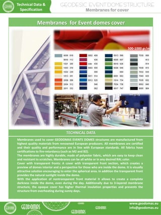 TECHNICAL DATA
Membranes used to cover GEODOMAS EVENTS DOMES structures are manufactured from
highest quality materials from renowned European producers. All membranes are certified
and their quality and performance are in line with European standards. All fabrics have
certifications to fire-retardancy (such as M2 and B2).
The membranes are highly durable, made of polyester fabric, which are easy to keep clean
and resistant to scratches. Membranes can be all white or in any desired RAL color.
Cover with transparent fronts: A cover with transparent front section, which creates a
preview of domes interior and a perspective for those who are inside the dome. It is visually
attractive solution encouraging to enter the spherical area. In addition the transparent front
provides the natural sunlight inside the dome.
With the application of nontransparent front material it allows to create a complete
darkness inside the dome, even during the day. Additionally due to 3-layered membrane
structure, the opaque cover has higher thermal insulation properties and prevents the
structure from overheating during sunny days.
Membranes for Event domes cover
500-1000 gr/m2
GEODESIC EVENT DOME STRUCTURE
Membranes for cover
Technical Data &
Specification
www.geodomas.eu
info@geodomas.eu
 
