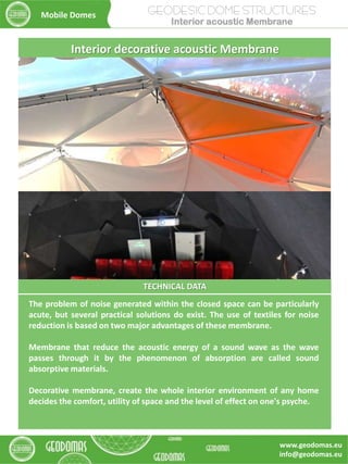 TECHNICAL DATA
The problem of noise generated within the closed space can be particularly
acute, but several practical solutions do exist. The use of textiles for noise
reduction is based on two major advantages of these membrane.
Membrane that reduce the acoustic energy of a sound wave as the wave
passes through it by the phenomenon of absorption are called sound
absorptive materials.
Decorative membrane, create the whole interior environment of any home
decides the comfort, utility of space and the level of effect on one's psyche.
Interior decorative acoustic Membrane
GEODESIC DOME STRUCTURES
Interior acoustic Membrane
Mobile Domes
www.geodomas.eu
info@geodomas.eu
 