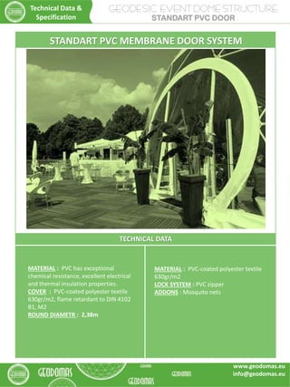 GEODESIC EVENT DOME STRUCTURE
STANDART PVC DOOR
TECHNICAL DATA
MATERIAL : PVC-coated polyester textile
630gr/m2
LOCK SYSTEM : PVC zipper
ADDONS : Mosquito nets
MATERIAL : PVC has exceptional
chemical resistance, excellent electrical
and thermal insulation properties.
COVER : PVC-coated polyester textile
630gr/m2, flame retardant to DIN 4102
B1, M2
ROUND DIAMETR : 2,38m
STANDART PVC MEMBRANE DOOR SYSTEM
Technical Data &
Specification
www.geodomas.eu
info@geodomas.eu
 