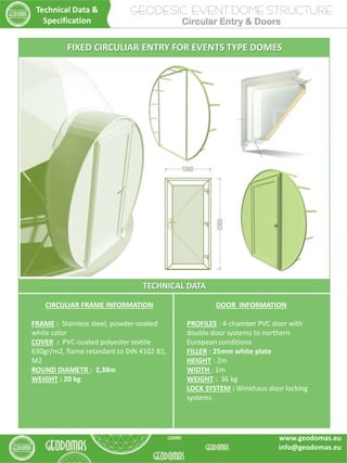 GEODESIC EVENT DOME STRUCTURE
Circular Entry & Doors
TECHNICAL DATA
CIRCULIAR FRAME INFORMATION
FRAME : Stainless steel, powder-coated
white color
COVER : PVC-coated polyester textile
630gr/m2, flame retardant to DIN 4102 B1,
M2
ROUND DIAMETR : 2,38m
WEIGHT : 20 kg
DOOR INFORMATION
PROFILES : 4-chamber PVC door with
double door systems to northern
European conditions
FILLER : 25mm white plate
HEIGHT : 2m
WIDTH : 1m
WEIGHT : 36 kg
LOCK SYSTEM : Winkhaus door locking
systems
FIXED CIRCULIAR ENTRY FOR EVENTS TYPE DOMES
Technical Data &
Specification
www.geodomas.eu
info@geodomas.eu
 