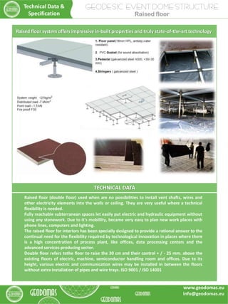 TECHNICAL DATA
Raised floor (double floor) used when are no possibilities to install vent shafts, wires and
other electricity elements into the walls or ceiling. They are very useful where a technical
flexibility is needed.
Fully reachable subterranean spaces let easily put electric and hydraulic equipment without
using any stonework. Due to it's mobillity, became very easy to plan new work places with
phone lines, computers and lighting.
The raised floor for interiors has been specially designed to provide a rational answer to the
continual need for the flexibility required by technological innovation in places where there
is a high concentration of process plant, like offices, data processing centers and the
advanced services-producing sector.
Double floor refers tothe floor to raise the 30 cm and their control + / - 25 mm. above the
existing floors of electric, machine, semiconductor handling room and offices. Due to its
height, various electric and communication wires may be installed in between the floors
without extra installation of pipes and wire trays. ISO 9001 / ISO 14001
Raised floor system offers impressive in-built properties and truly state-of-the-art technology
GEODESIC EVENT DOME STRUCTURE
Raised floor
Technical Data &
Specification
www.geodomas.eu
info@geodomas.eu
 