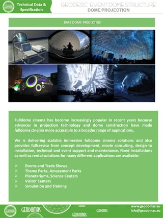 Fulldome cinema has become increasingly popular in recent years because
advances in projection technology and dome construction have made
fulldome cinema more accessible to a broader range of applications.
We is delivering scalable immersive fulldome cinema solutions and also
provides fullservice from concept development, movie consulting, design to
installation, technical and event support and maintenance. Fixed installations
as well as rental solutions for many different applications are available:
 Events and Trade Shows
 Theme Parks, Amusement Parks
 Planetariums, Science Centers
 Visitor Centers
 Simulation and Training
BASE DOME PROJECTION
GEODESIC EVENT DOME STRUCTURE
DOME PROJECTION
Technical Data &
Specification
www.geodomas.eu
info@geodomas.eu
 