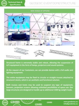 Structural frame is extremely stable and robust, allowing the suspension of
A/V equipment in the form of lamps, projectors and sound systems.
At the request of our Customers, we can provide domes with a full audio and
lighting equipment.
The entire equipment may be fixed to circular or straight trusses attached to
structure’s knots, which is an aesthetic and functional solution.
Both trusses and knots may be used to suspend any type of equipment,
banners, projection screens allowing unlimited possibilities of space use. Our
large structures are designed to handle up to additional 1500 kg weight loads.
WIDE RANGE OF OPTIONS
GEODESIC EVENT DOME STRUCTURE
Technical Data &
Specification
www.geodomas.eu
info@geodomas.eu
 