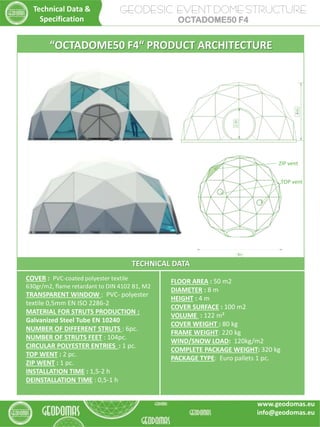 TECHNICAL DATA
COVER : PVC-coated polyester textile
630gr/m2, flame retardant to DIN 4102 B1, M2
TRANSPARENT WINDOW : PVC- polyester
textile 0,5mm EN ISO 2286-2
MATERIAL FOR STRUTS PRODUCTION :
Galvanized Steel Tube EN 10240
NUMBER OF DIFFERENT STRUTS : 6pc.
NUMBER OF STRUTS FEET : 104pc.
CIRCULAR POLYESTER ENTRIES : 1 pc.
TOP WENT : 2 pc.
ZIP WENT : 1 pc.
INSTALLATION TIME : 1,5-2 h
DEINSTALLATION TIME : 0,5-1 h
FLOOR AREA : 50 m2
DIAMETER : 8 m
HEIGHT : 4 m
COVER SURFACE : 100 m2
VOLUME : 122 m³
COVER WEIGHT : 80 kg
FRAME WEIGHT: 220 kg
WIND/SNOW LOAD: 120kg/m2
COMPLETE PACKAGE WEIGHT: 320 kg
PACKAGE TYPE: Euro pallets 1 pc.
“OCTADOME50 F4“ PRODUCT ARCHITECTURE
TOP vent
ZIP vent
GEODESIC EVENT DOME STRUCTURE
OCTADOME50 F4
Technical Data &
Specification
www.geodomas.eu
info@geodomas.eu
 