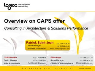Overview on CAPS offer Consulting in Architecture & Solutions Performance Patrick Saint-Jean +33 1.58.22.54.45 +33 6.15.92.26.38 Patrick.saint.jean@logica.com Senior Manager  Business Team leader Yazid Beniddir Gilles Angot +33 1.58.22.41.08 +33 6.15.19.02.61 Yazid.beniddir@logica.com +33 1.58.22.52.73 +33 6.89.34.26.10 Gilles.angot@logica.com Senior Manager  HRM Activity leader Senior Manager  CRM/BI/SCM Activity leader 