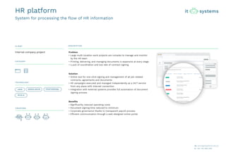 CLIENT DESCRIPTION
CATEGORY
TECHNOLOGY
CREATORS
Problem
• Large multi-location work projects are complex to manage and monitor
by the HR team
• Printing, delivering, and managing documents is expensive at every stage
• LLack of coordination and low rate of contract signing
Solution
• Online tool for one-click signing and management of all job-related
contracts, agreements and documents
• HR campaigns executed and managed independently as a 24/7 service
from any place with Internet connection
• Integration with external systems provides full automation of document
signing process
Benefits
• Significantly reduced operating costs
• Document signing time reduced to minimum
• Corporate governance thanks to transparent payroll process
• Efficient communication through a well-designed online portal
internal company project
HR platform
System for processing the flow of HR information
JAVA ANGULARJS
SCALA
POSTGRESQL
 