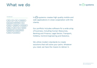 creates high quality mobile and
web applications in close cooperation with the
clients.
Our portfolio includes software for a wide array
of business, including Human Resources,
Banking and Finance, Legal Sector, Transport,
HoReCa, Control Engineering and Robotics.
We utilize modern standards to create
solutions that will solve your pains. Whatever
you need, we have the means to deliver it.
JAVA JAVASCRIPT
ANGULARJS BOOTSTRAP
SPRING HIBERNATE POSTGRESQL
MSSQL REST MAVEN
WEBSERVICES
GIT
IONIC/CORDOVA
GULP/GRUNTBOWER
.NETC#
JPA
What we do
TECHNOLOGY
m: biuro@itsystems.biz.pl
t: +48 735 969 838
 