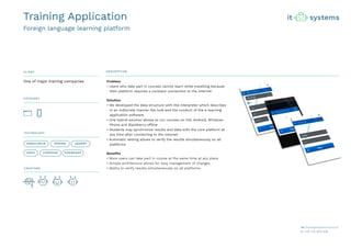 CLIENT DESCRIPTION
CATEGORY
TECHNOLOGY
CREATORS
Problem
• Users who take part in courses cannot learn while travelling because
their platform requires a constant connection to the internet
Solution
• We developed the data structure with the interpreter which describes
in an indiscrete manner the look and the conduct of the e-learning
application software.
• One hybrid solution allows to run courses on iOS, Android, Windows
Phone and Blackberry offline
• Students may synchronize results and data with the core platform at
any time after connecting to the internet
• Automatic testing allows to verify the results simultaneously on all
platforms
Benefits
• More users can take part in course at the same time at any place
• Simple architecture allows for easy management of changes
• Ability to verify results simultaneously on all platforms
One of major training companies
ANGULARJS SPRING JQUERY
IONIC CORDOVA PHONEGAP
Training Application
Foreign language learning platform
 