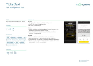 CLIENT DESCRIPTION
CATEGORY
TECHNOLOGY
CREATORS
Problem
• Managing phone orders is unreliable and expensive
• Lack of one unified management tool
• No online customer service
Solution
• Tool for automatic order processing: a 24/7 service running on iOS
and Android with online customer support.
• Integration with external systems provides full automation of
customer order processing
Benefits
• Greater number of customers that can be served at once
• Significant reduction of operation costs and taxi order time
• Eliminating cash flow resulted in increased settlement transparency
• Simple and well-designed mobile applications for both clients and
staff allow for efficient communication
Taxi corporation from Wroclaw, Poland
TicketTaxi
Taxi Management Tool
JAVA ANGULARJS ANDROID IOS
SPRING HIBERNATE
IONIC CORDOVA
POSTGRESQL
APACHE CASSANDRA
OPTA PLANNER
 