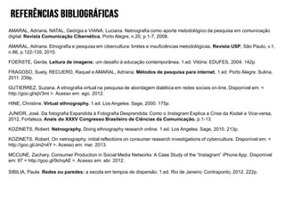 AMARAL, Adriana, NATAL, Geórgia e VIANA, Luciana. Netnografia como aporte metodológico da pesquisa em comunicação
digital. Revista Comunicação Cibernética, Porto Alegre, n.20, p.1-7, 2008.

AMARAL, Adriana. Etnografia e pesquisa em cibercultura: limites e insuficiências metodológicas, Revista USP, São Paulo, v.1,
n.86, p.122-135, 2010.
FOERSTE, Gerda. Leitura de imagens: um desafio à educação contemporânea. 1.ed. Vitória: EDUFES, 2004. 142p.
FRAGOSO, Suely, RECUERO, Raquel e AMARAL, Adriana. Métodos de pesquisa para internet. 1.ed. Porto Alegre: Sulina,
2011. 239p.

GUTIERREZ, Suzana. A etnografia virtual na pesquisa de abordagem dialética em redes sociais on-line. Disponível em: <
http://goo.gl/ejV3mi >. Acesso em: ago. 2012.
HINE, Christine. Virtual ethnography. 1.ed. Los Angeles: Sage, 2000. 175p.

JUNIOR, José. Da fotografia Expandida à Fotografia Desprendida: Como o Instagram Explica a Crise da Kodak e Vice-versa,
2012, Fortaleza. Anais do XXXV Congresso Brasileiro de Ciências da Comunicação. p.1-13.
KOZINETS, Robert. Netnography. Doing ethnography research online. 1.ed. Los Angeles: Sage, 2010. 213p.
KOZINETS, Robert. On netnography: initial reflections on consumer research investigations of cyberculture. Disponível em: <
http://goo.gl/Jm2n4Y >. Acesso em: mar. 2013.

MCCUNE, Zachary. Consumer Production in Social Media Networks: A Case Study of the “Instagram” iPhone App. Disponível
em: 97 < http://goo.gl/9chqAE >. Acesso em: abr. 2012.
SIBILIA, Paula. Redes ou paredes: a escola em tempos de dispersão. 1.ed. Rio de Janeiro: Contraponto, 2012. 222p.

 