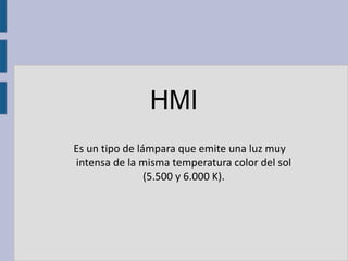 HMI
Es un tipo de lámpara que emite una luz muy
intensa de la misma temperatura color del sol
                (5.500 y 6.000 K).
 