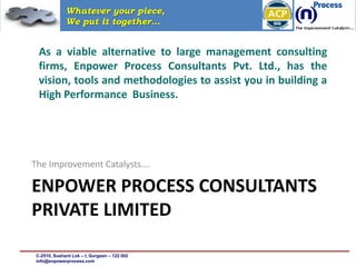 Whatever your piece,
              We put it together…


  As a viable alternative to large management consulting
  firms, Enpower Process Consultants Pvt. Ltd., has the
  vision, tools and methodologies to assist you in building a
  High Performance Business.




The Improvement Catalysts….

ENPOWER PROCESS CONSULTANTS
PRIVATE LIMITED

 C-2510, Sushant Lok – I, Gurgaon – 122 002
 info@enpowerprocess.com
 