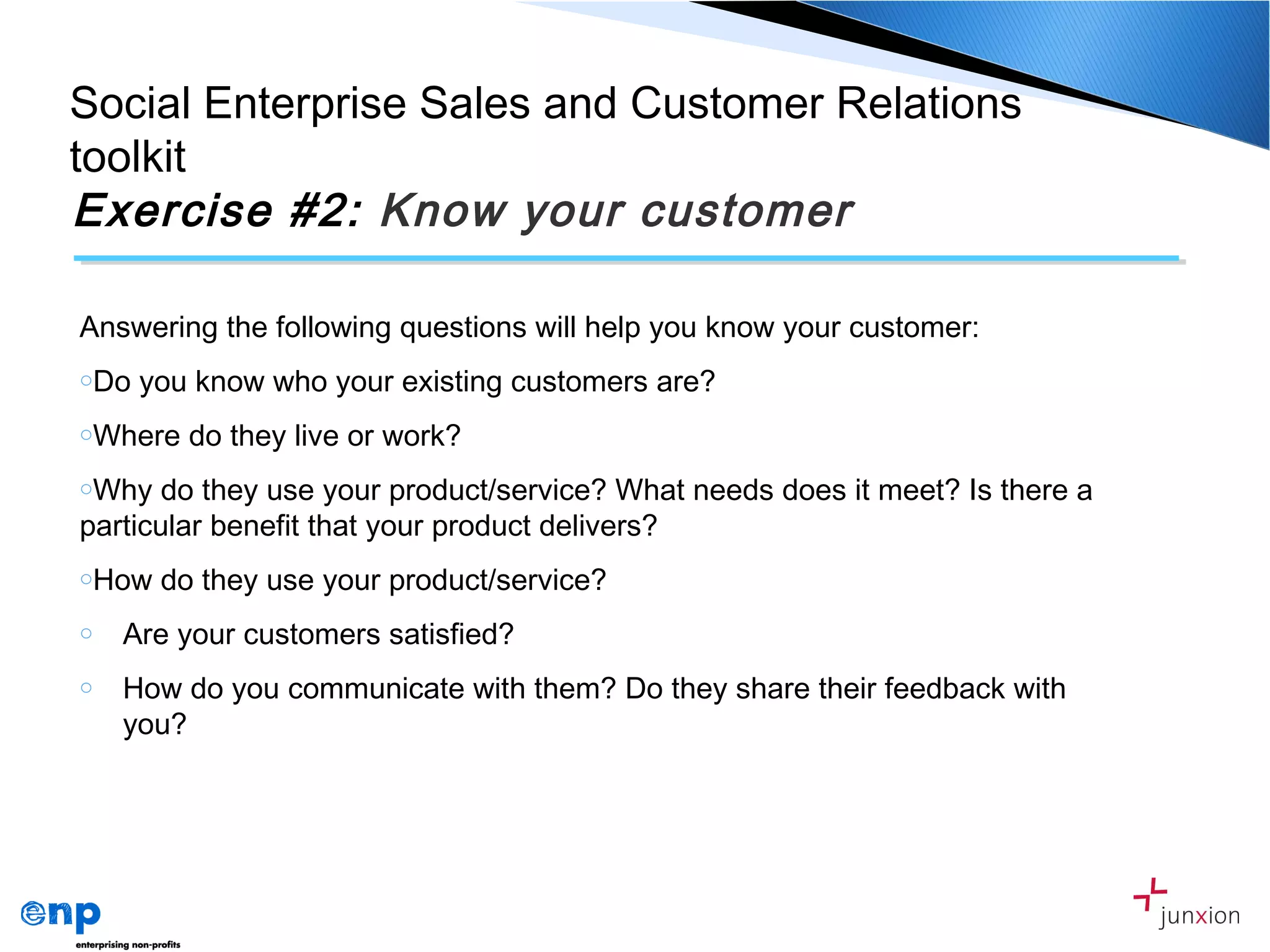 Answering the following questions will help you know your customer:
oDo you know who your existing customers are?
oWhere do they live or work?
oWhy do they use your product/service? What needs does it meet? Is there a
particular benefit that your product delivers?
oHow do they use your product/service?
o Are your customers satisfied?
o How do you communicate with them? Do they share their feedback with
you?
Social Enterprise Sales and Customer Relations
toolkit
Exercise #2: Know your customer
 
