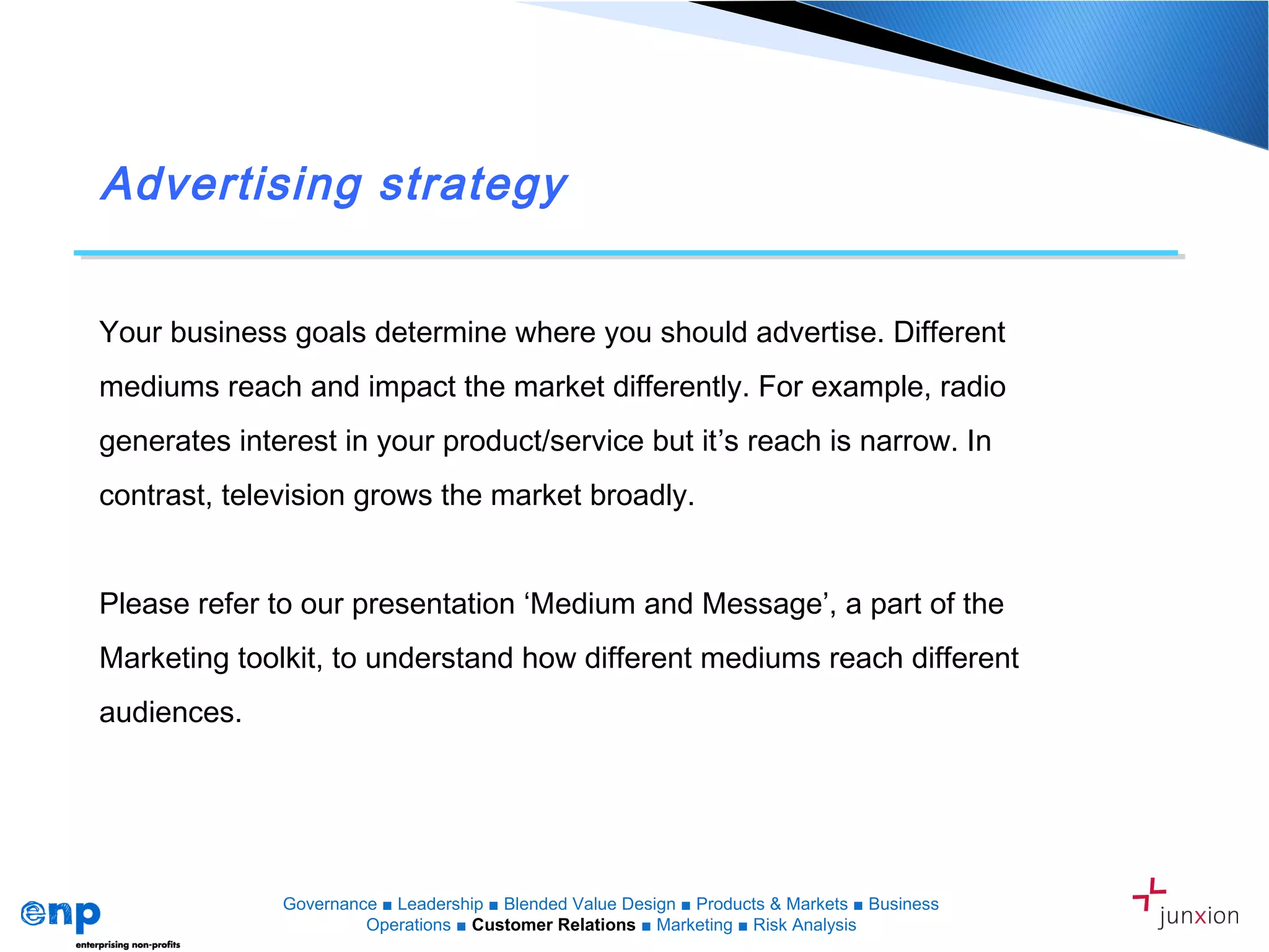 Advertising strategy
Your business goals determine where you should advertise. Different
mediums reach and impact the market differently. For example, radio
generates interest in your product/service but it’s reach is narrow. In
contrast, television grows the market broadly.
Please refer to our presentation ‘Medium and Message’, a part of the
Marketing toolkit, to understand how different mediums reach different
audiences.
Governance ■ Leadership ■ Blended Value Design ■ Products & Markets ■ Business
Operations ■ Customer Relations ■ Marketing ■ Risk Analysis
 