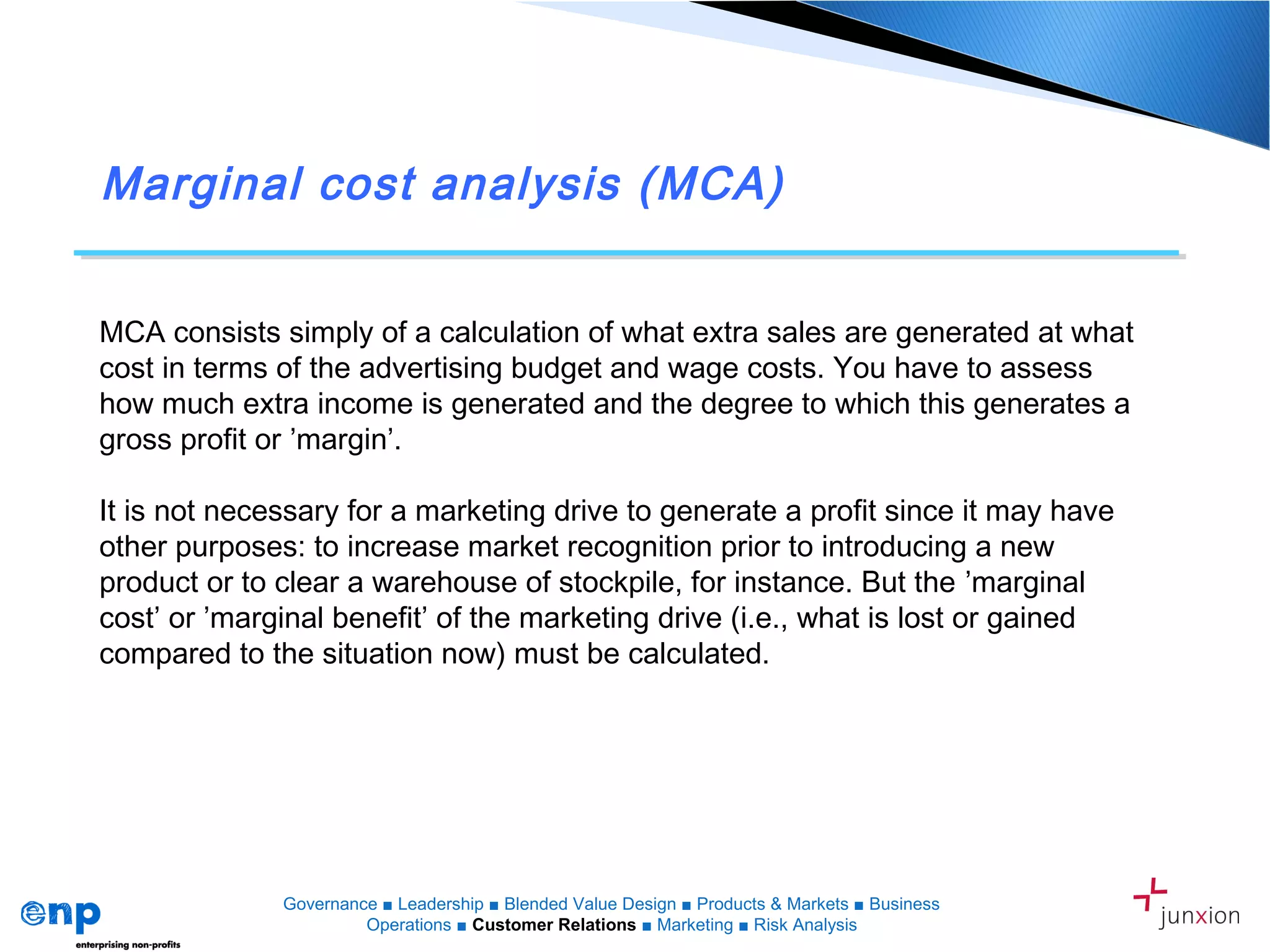 Marginal cost analysis (MCA)
MCA consists simply of a calculation of what extra sales are generated at what
cost in terms of the advertising budget and wage costs. You have to assess
how much extra income is generated and the degree to which this generates a
gross profit or ’margin’.
It is not necessary for a marketing drive to generate a profit since it may have
other purposes: to increase market recognition prior to introducing a new
product or to clear a warehouse of stockpile, for instance. But the ’marginal
cost’ or ’marginal benefit’ of the marketing drive (i.e., what is lost or gained
compared to the situation now) must be calculated.
Governance ■ Leadership ■ Blended Value Design ■ Products & Markets ■ Business
Operations ■ Customer Relations ■ Marketing ■ Risk Analysis
 