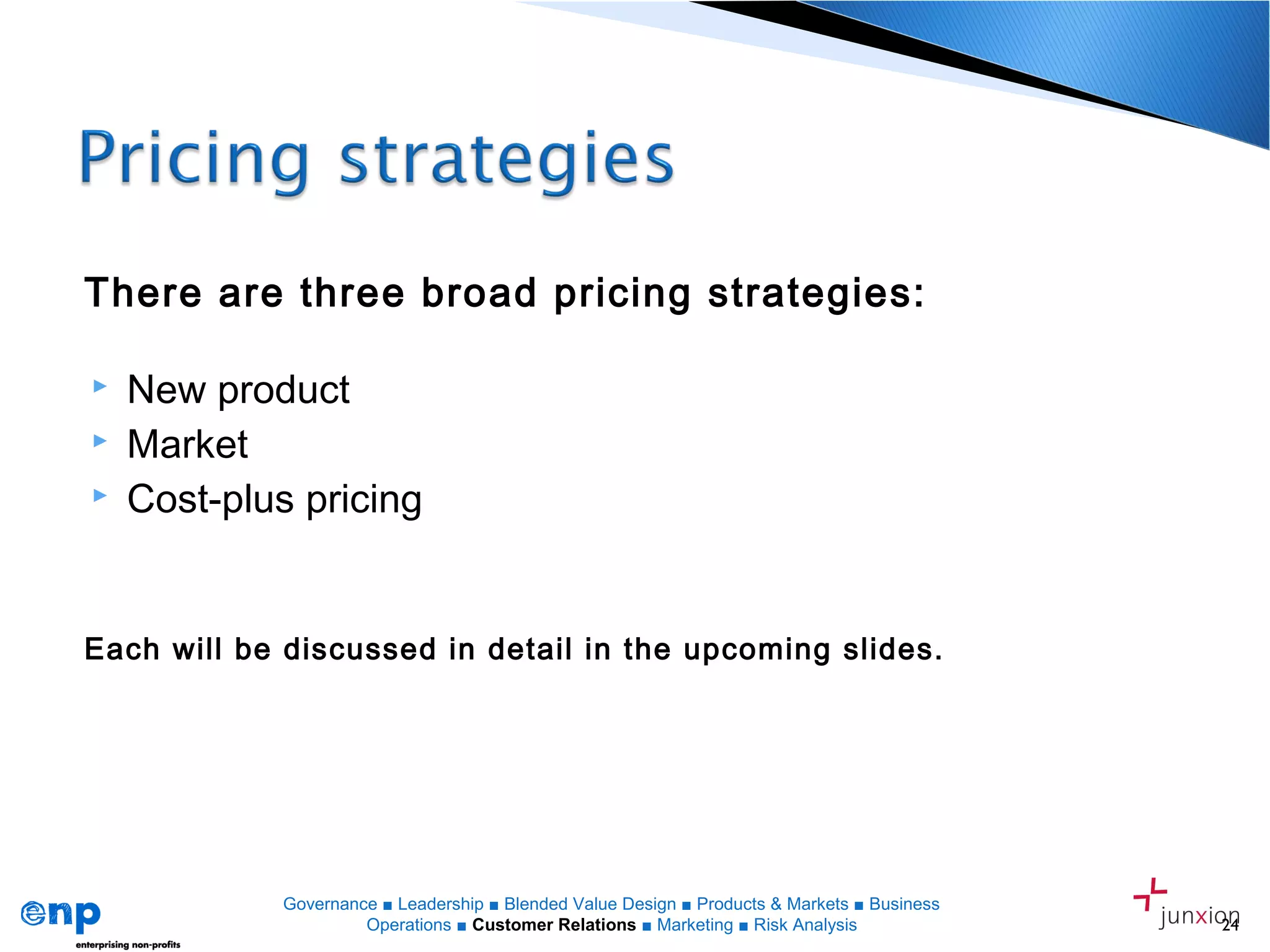  New product
 Market
 Cost-plus pricing
24
Governance ■ Leadership ■ Blended Value Design ■ Products & Markets ■ Business
Operations ■ Customer Relations ■ Marketing ■ Risk Analysis
There are three broad pricing strategies:
Each will be discussed in detail in the upcoming slides.
 