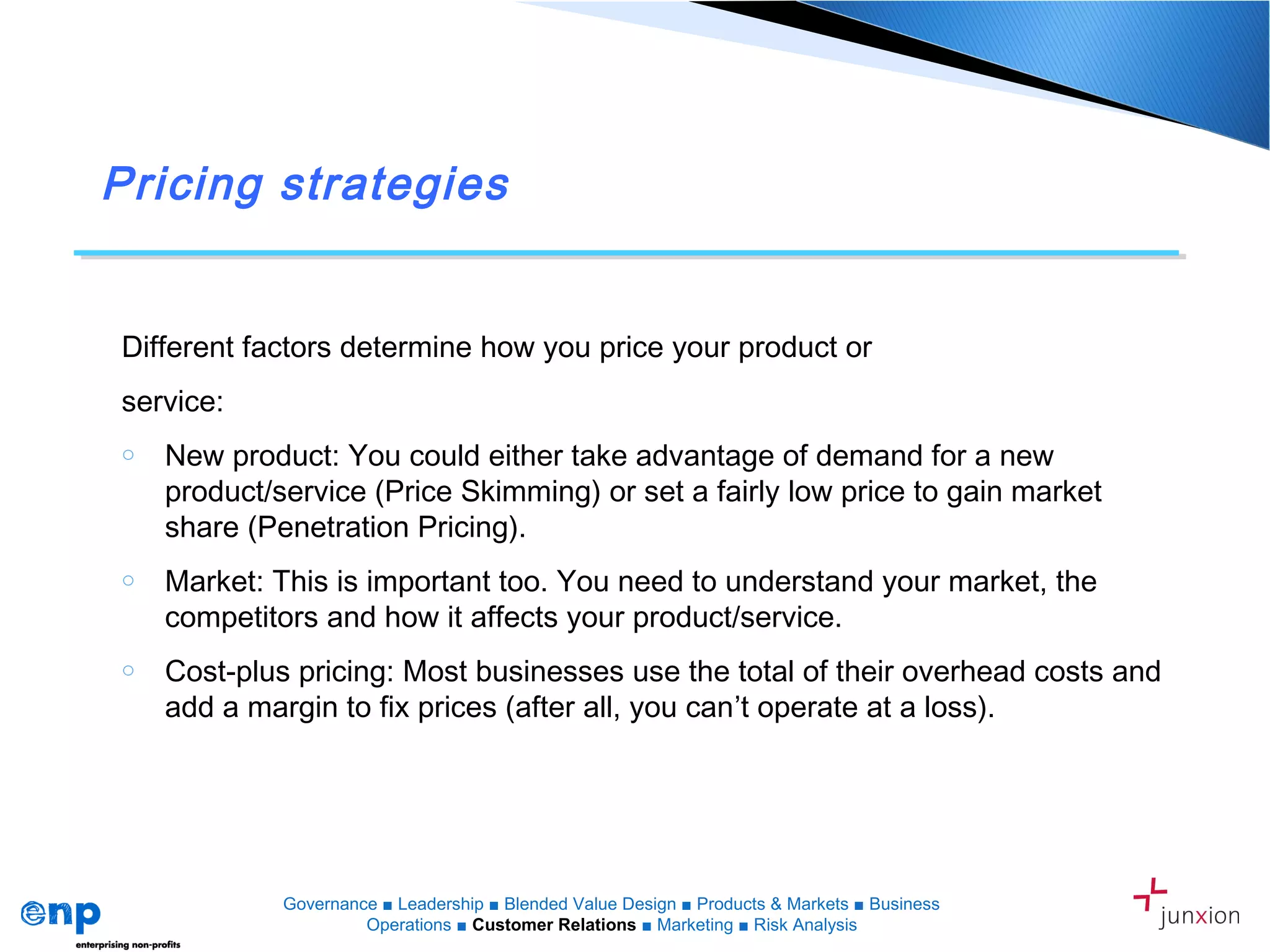 Pricing strategies
Different factors determine how you price your product or
service:
o New product: You could either take advantage of demand for a new
product/service (Price Skimming) or set a fairly low price to gain market
share (Penetration Pricing).
o Market: This is important too. You need to understand your market, the
competitors and how it affects your product/service.
o Cost-plus pricing: Most businesses use the total of their overhead costs and
add a margin to fix prices (after all, you can’t operate at a loss).
Governance ■ Leadership ■ Blended Value Design ■ Products & Markets ■ Business
Operations ■ Customer Relations ■ Marketing ■ Risk Analysis
 