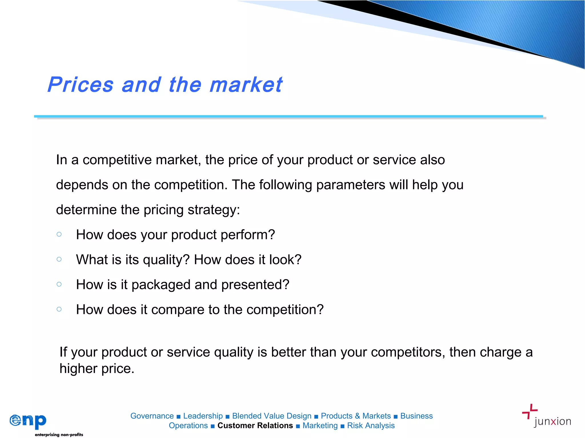 Prices and the market
In a competitive market, the price of your product or service also
depends on the competition. The following parameters will help you
determine the pricing strategy:
o How does your product perform?
o What is its quality? How does it look?
o How is it packaged and presented?
o How does it compare to the competition?
If your product or service quality is better than your competitors, then charge a
higher price.
Governance ■ Leadership ■ Blended Value Design ■ Products & Markets ■ Business
Operations ■ Customer Relations ■ Marketing ■ Risk Analysis
 