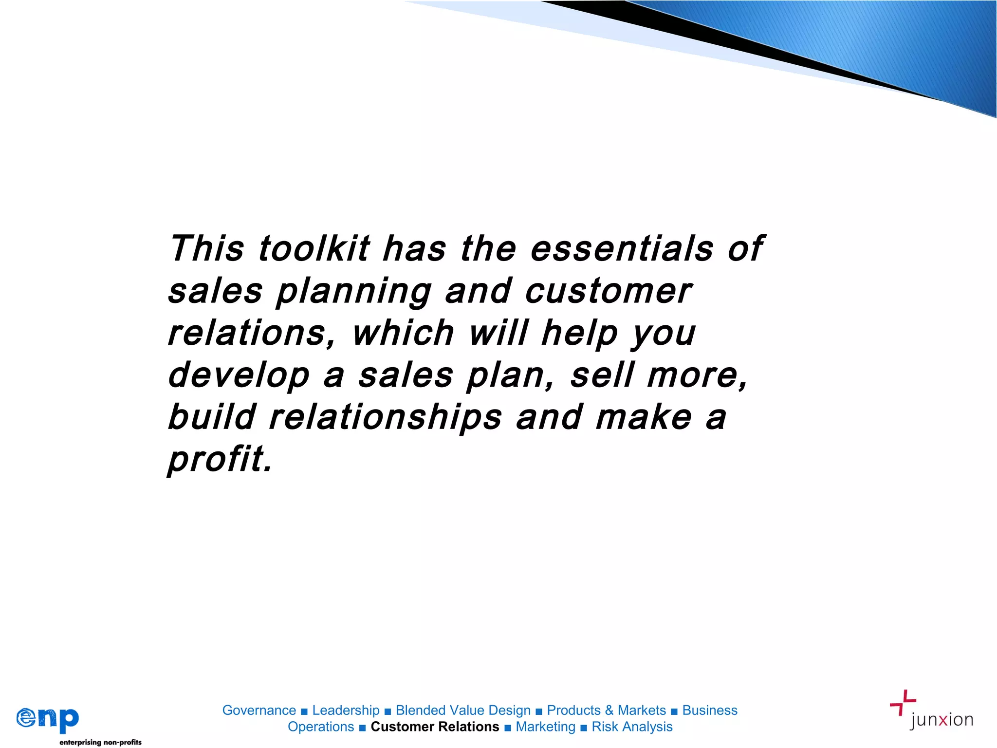 This toolkit has the essentials of
sales planning and customer
relations, which will help you
develop a sales plan, sell more,
build relationships and make a
profit.
Presented by ENP and Octopus Strategies
Governance ■ Leadership ■ Blended Value Design ■ Products & Markets ■ Business
Operations ■ Customer Relations ■ Marketing ■ Risk Analysis
 