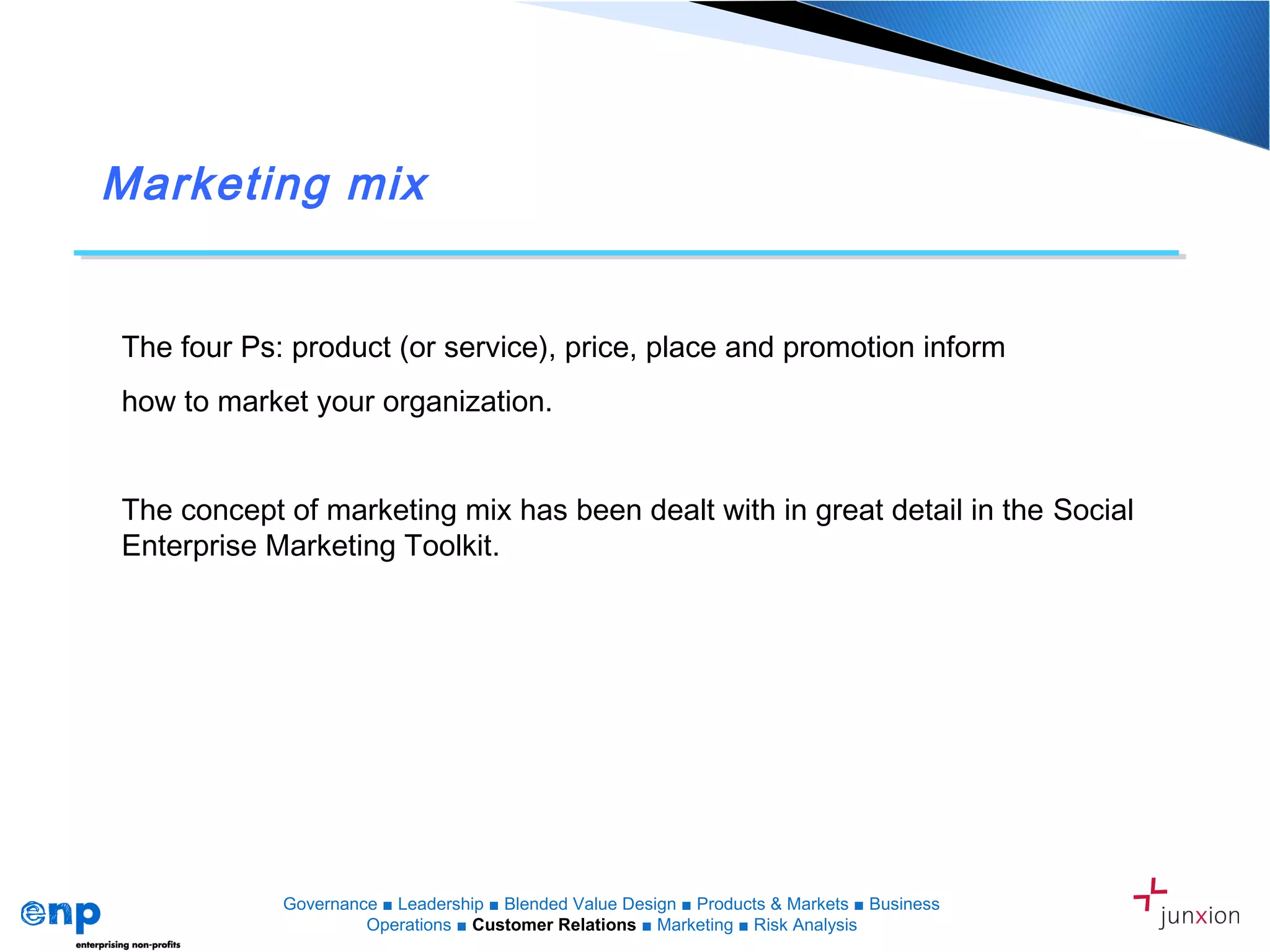 Marketing mix
The four Ps: product (or service), price, place and promotion inform
how to market your organization.
The concept of marketing mix has been dealt with in great detail in the Social
Enterprise Marketing Toolkit.
Governance ■ Leadership ■ Blended Value Design ■ Products & Markets ■ Business
Operations ■ Customer Relations ■ Marketing ■ Risk Analysis
 